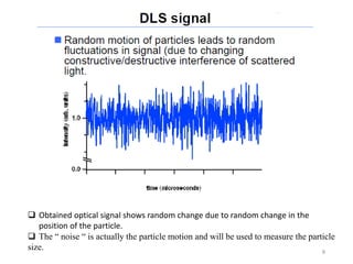 8
 Obtained optical signal shows random change due to random change in the
position of the particle.
 The “ noise “ is actually the particle motion and will be used to measure the particle
size.
 