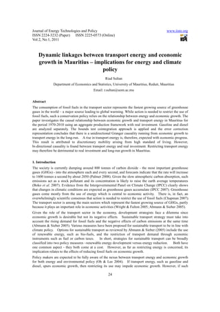 Journal of Energy Technologies and Policy                                                     www.iiste.org
ISSN 2224-3232 (Paper) ISSN 2225-0573 (Online)
Vol.2, No.1, 2011



    Dynamic linkages between transport energy and economic
    growth in Mauritius – implications for energy and climate
                             policy
                                                   Riad Sultan
              Department of Economics and Statistics, University of Mauritius, Reduit, Mauritius
                                           Email: r.sultan@uom.ac.mu


Abstract
The consumption of fossil fuels in the transport sector represents the fastest growing source of greenhouse
gases in the world – a major source leading to global warming. While action is needed to restrict the use of
fossil fuels, such a conservation policy relies on the relationship between energy and economic growth. The
paper investigates the causal relationship between economic growth and transport energy in Mauritius for
the period 1970-2010 using an aggregate production framework with real investment. Gasoline and diesel
are analyzed separately. The bounds test cointegration approach is applied and the error correction
representation concludes that there is a unidirectional Granger causality running from economic growth to
transport energy in the long-run. A rise in transport energy is, therefore, expected with economic progress.
This result is attributed to discretionary mobility arising from high standard of living. However,
bi-directional causality is found between transport energy and real investment. Restricting transport energy
may therefore be detrimental to real investment and long-run growth in Mauritius.


1. Introduction
The society is currently dumping around 800 tonnes of carbon dioxide - the most important greenhouse
gases (GHGs) - into the atmosphere each and every second, and forecasts indicate that the rate will increase
to 1600 tonnes a second by about 2050 (Palmer 2008). Given the slow atmospheric carbon absorption, such
emissions act as a stock pollutant and its concentration is likely to raise the earth average temperatures
(Boko et al. 2007). Evidence from the Intergovernmental Panel on Climate Change (IPCC) clearly shows
that changes in climatic conditions are expected as greenhouse gases accumulate (IPCC 2007). Greenhouse
gases come mostly from the use of energy which is central to economic activity. There is, in fact, an
overwhelmingly scientific consensus that action is needed to restrict the use of fossil fuels (Chapman 2007).
The transport sector is among the main sectors which represent the fastest growing source of GHGs, partly
because it plays an important role in economic activities (Wright & Fulton 2005; Abmann & Sieber 2005).
Given the role of the transport sector in the economy, development strategists face a dilemma since
economic growth is desirable but not its negative effects. Sustainable transport strategy must take into
account the rising demand for fossil fuels and the negative effects of carbon emissions at the same time
(Abmann & Sieber 2005). Various measures have been proposed for sustainable transport to be in line with
climate policy. Options for sustainable transport as reviewed by Abmann & Sieber (2005) include the use
of renewable energy, such as bio-fuels, and the restriction of transport demand through economic
instruments such as fuel or carbon taxes.        In short, strategies for sustainable transport can be broadly
classified into two policy measures –renewable energy development versus energy reduction.           Both have
one common aspect - they both come at a cost. However, as far as restricting energy is concerned, its
implication relates to the effects of reducing fossil fuels on economic growth.
Policy makers are expected to be fully aware of the nexus between transport energy and economic growth
for both energy and environmental policy (Oh & Lee 2004). If transport energy, such as gasoline and
diesel, spurs economic growth, then restricting its use may impede economic growth. However, if such

                                                     24
 