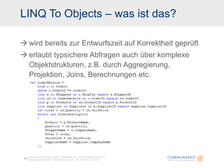 LINQ To Objects – was ist das?

 wird bereits zur Entwurfszeit auf Korrektheit geprüft
 erlaubt typsichere Abfragen auch über komplexe
  Objektstrukturen, z.B. durch Aggregierung,
  Projektion, Joins, Berechnungen etc.




     Communardo Software GmbH · Kleiststraße 10a · D-01129 Dresden/Germany
 3   info@communardo.de · www.communardo.de · Tel. +49 (351) 8 33 82-0
 