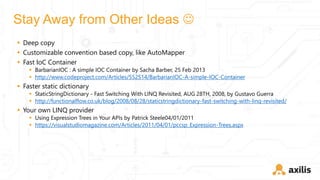 Stay Away from Other Ideas 
 Deep copy
 Customizable convention based copy, like AutoMapper
 Fast IoC Container
 BarbarianIOC : A simple IOC Container by Sacha Barber, 25 Feb 2013
 http://www.codeproject.com/Articles/552514/BarbarianIOC-A-simple-IOC-Container
 Faster static dictionary
 StaticStringDictionary - Fast Switching With LINQ Revisited, AUG 28TH, 2008, by Gustavo Guerra
 http://functionalflow.co.uk/blog/2008/08/28/staticstringdictionary-fast-switching-with-linq-revisited/
 Your own LINQ provider
 Using Expression Trees in Your APIs by Patrick Steele04/01/2011
 https://visualstudiomagazine.com/Articles/2011/04/01/pccsp_Expression-Trees.aspx
 