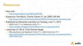 Resources
 Start with
 http://stackoverflow.com/a/403233/953338
 Expression Tree Basics, Charlie Calvert 31 Jan 2008 3:49 AM
 http://blogs.msdn.com/b/charlie/archive/2008/01/31/expression-tree-basics.aspx
 Published by Olexander Ivanitskyi on Tuesday, June 11, 2013
 LINQ: Func<T> vs. Expression<Func<T>>
 http://ivanitskyi.blogspot.hr/2013/06/linq-func-vs-expression.html
 asked Apr 27 '09 at 13:50, Richard Nagle
 Why would you use Expression<Func<T>> rather than Func<T>?
 http://stackoverflow.com/questions/793571/why-would-you-use-expressionfunct-
rather-than-funct
 
