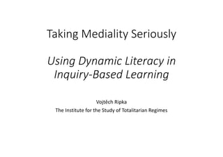 Taking Mediality Seriously
Using Dynamic Literacy in 
Inquiry‐Based Learning
Vojtěch Ripka
The Institute for the Study of Totalitarian Regimes
 