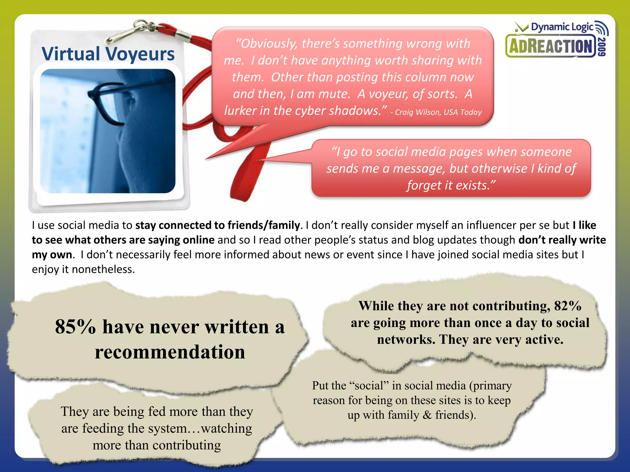 “Obviously, there’s something wrong with
 Virtual Voyeurs                       me. I don’t have anything worth sharing with
                                         them. Other than posting this column now
                                         and then, I am mute. A voyeur, of sorts. A
                                       lurker in the cyber shadows.” - Craig Wilson, USA Today

                                                             “I go to social media pages when someone
                                                            sends me a message, but otherwise I kind of
                                                                            forget it exists.”

I use social media to stay connected to friends/family. I don’t really consider myself an influencer per se but I like
to see what others are saying online and so I read other people’s status and blog updates though don’t really write
my own. I don’t necessarily feel more informed about news or event since I have joined social media sites but I
enjoy it nonetheless.


                                                                   While they are not contributing, 82%
    85% have never written a                                      are going more than once a day to social
                                                                       networks. They are very active.
       recommendation
                                                         Put the “social” in social media (primary
                                                         reason for being on these sites is to keep
     They are being fed more than they                          up with family & friends).
     are feeding the system…watching
           more than contributing
 