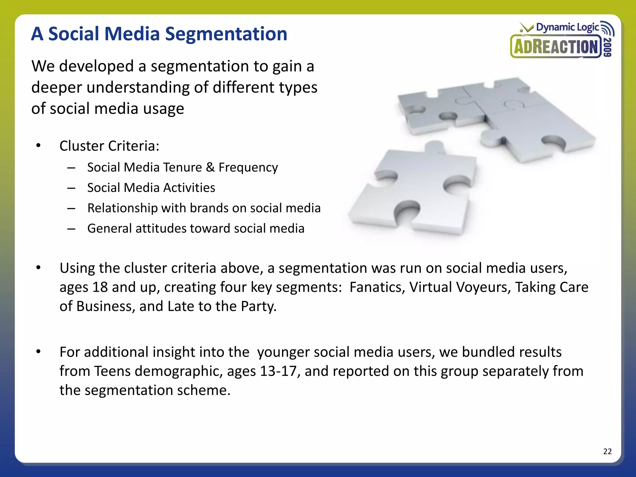 A Social Media Segmentation
We developed a segmentation to gain a
deeper understanding of different types
of social media usage

•   Cluster Criteria:
     –   Social Media Tenure & Frequency
     –   Social Media Activities
     –   Relationship with brands on social media
     –   General attitudes toward social media

•   Using the cluster criteria above, a segmentation was run on social media users,
    ages 18 and up, creating four key segments: Fanatics, Virtual Voyeurs, Taking Care
    of Business, and Late to the Party.

•   For additional insight into the younger social media users, we bundled results
    from Teens demographic, ages 13-17, and reported on this group separately from
    the segmentation scheme.


                                                                                         22
 