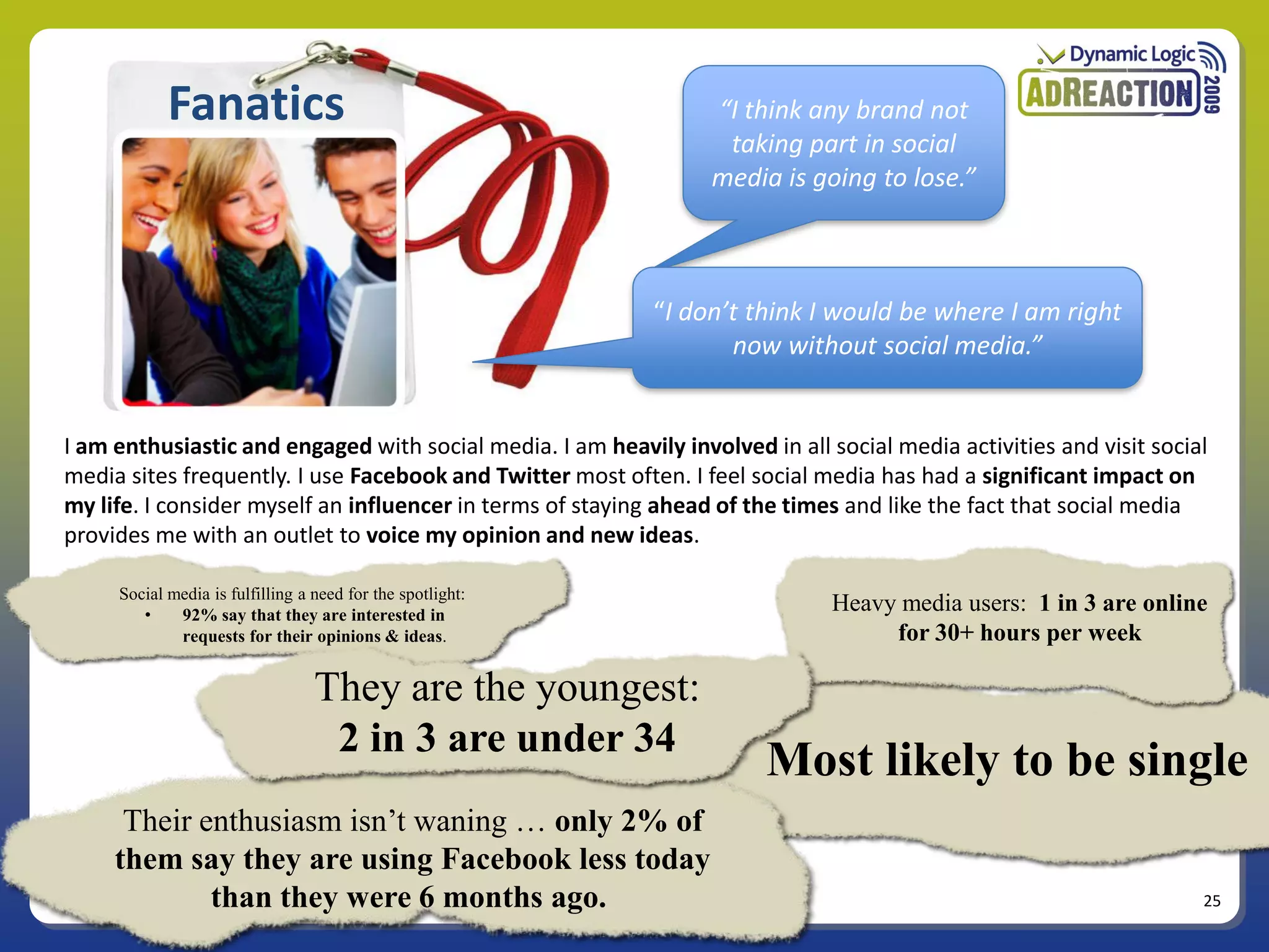 Fanatics                                              “I think any brand not
                                                                   taking part in social
                                                                  media is going to lose.”



                                                            “I don’t think I would be where I am right
                                                                   now without social media.”


I am enthusiastic and engaged with social media. I am heavily involved in all social media activities and visit social
media sites frequently. I use Facebook and Twitter most often. I feel social media has had a significant impact on
my life. I consider myself an influencer in terms of staying ahead of the times and like the fact that social media
provides me with an outlet to voice my opinion and new ideas.

     Social media is fulfilling a need for the spotlight:
        •    92% say that they are interested in
                                                                               Heavy media users: 1 in 3 are online
             requests for their opinions & ideas.                                   for 30+ hours per week

                                  They are the youngest:
                                   2 in 3 are under 34
                                                                        Most likely to be single
      Their enthusiasm isn’t waning … only 2% of
     them say they are using Facebook less today
             than they were 6 months ago.                                                                            25
 