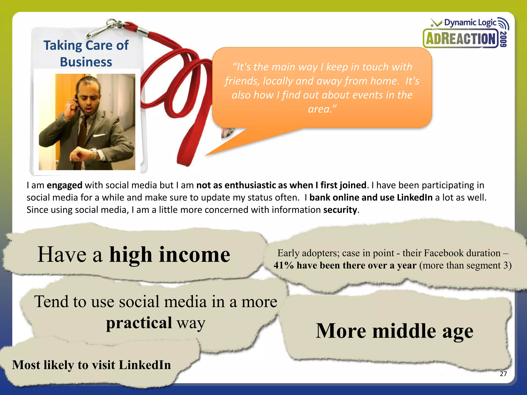 Taking Care of
        Business                                    “It's the main way I keep in touch with
                                                  friends, locally and away from home. It's
                                                    also how I find out about events in the
                                                                     area.”




  I am engaged with social media but I am not as enthusiastic as when I first joined. I have been participating in
  social media for a while and make sure to update my status often. I bank online and use LinkedIn a lot as well.
  Since using social media, I am a little more concerned with information security.



    Have a high income                                         Early adopters; case in point - their Facebook duration –
                                                              41% have been there over a year (more than segment 3)


    Tend to use social media in a more
              practical way
                                                                        More middle age
Most likely to visit LinkedIn
                                                                                                                     27
 