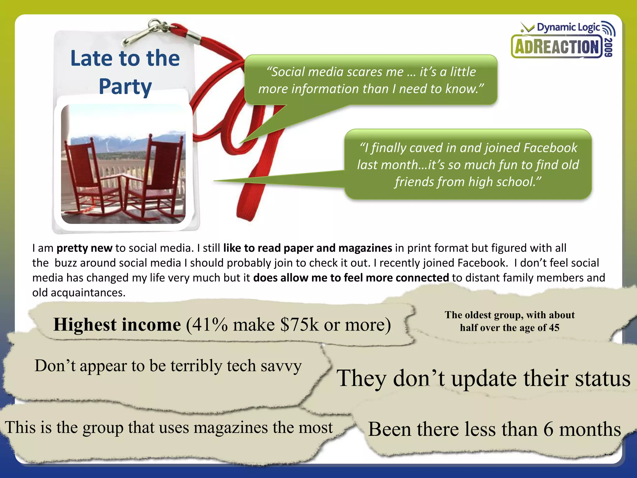 Late to the                            “Social media scares me … it’s a little
             Party                              more information than I need to know.”



                                                                     “I finally caved in and joined Facebook
                                                                    last month…it’s so much fun to find old
                                                                            friends from high school.”



   I am pretty new to social media. I still like to read paper and magazines in print format but figured with all
   the buzz around social media I should probably join to check it out. I recently joined Facebook. I don’t feel social
   media has changed my life very much but it does allow me to feel more connected to distant family members and
   old acquaintances.
                                                                                      The oldest group, with about
       Highest income (41% make $75k or more)                                           half over the age of 45


    Don’t appear to be terribly tech savvy
                                                                They don’t update their status
This is the group that uses magazines the most                        Been there less than 6 months
                                                                                                                      28
 