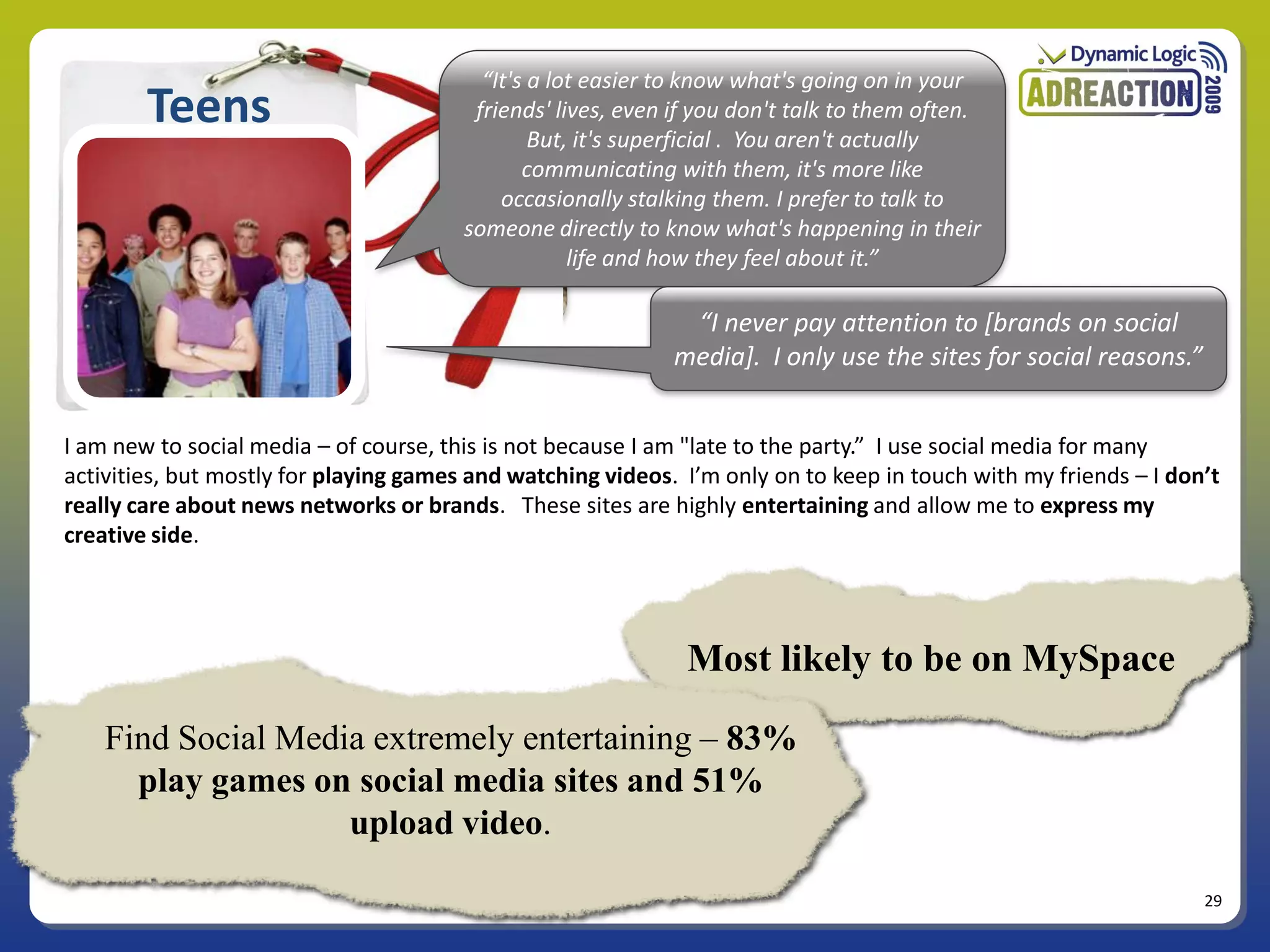 “It's a lot easier to know what's going on in your
        Teens                            friends' lives, even if you don't talk to them often.
                                                But, it's superficial . You aren't actually
                                               communicating with them, it's more like
                                            occasionally stalking them. I prefer to talk to
                                        someone directly to know what's happening in their
                                                    life and how they feel about it.”

                                                              “I never pay attention to *brands on social
                                                             media+. I only use the sites for social reasons.”


I am new to social media – of course, this is not because I am "late to the party.” I use social media for many
activities, but mostly for playing games and watching videos. I’m only on to keep in touch with my friends – I don’t
really care about news networks or brands. These sites are highly entertaining and allow me to express my
creative side.




                                                               Most likely to be on MySpace

    Find Social Media extremely entertaining – 83%
      play games on social media sites and 51%
                    upload video.

                                                                                                                  29
 
