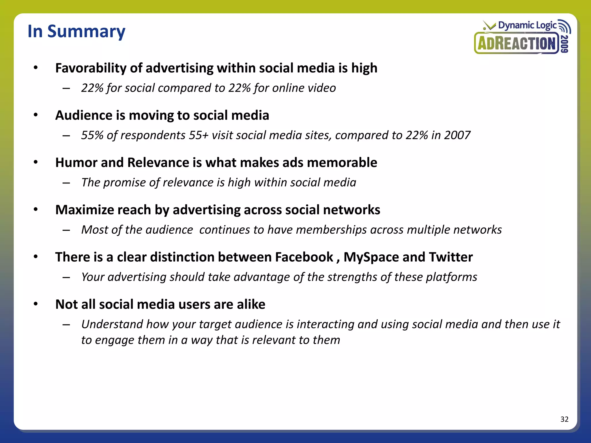 In Summary
•   Favorability of advertising within social media is high
     – 22% for social compared to 22% for online video

•   Audience is moving to social media
     – 55% of respondents 55+ visit social media sites, compared to 22% in 2007

•   Humor and Relevance is what makes ads memorable
     – The promise of relevance is high within social media

•   Maximize reach by advertising across social networks
     – Most of the audience continues to have memberships across multiple networks

•   There is a clear distinction between Facebook , MySpace and Twitter
     – Your advertising should take advantage of the strengths of these platforms

•   Not all social media users are alike
     – Understand how your target audience is interacting and using social media and then use it
       to engage them in a way that is relevant to them




                                                                                                   32
 