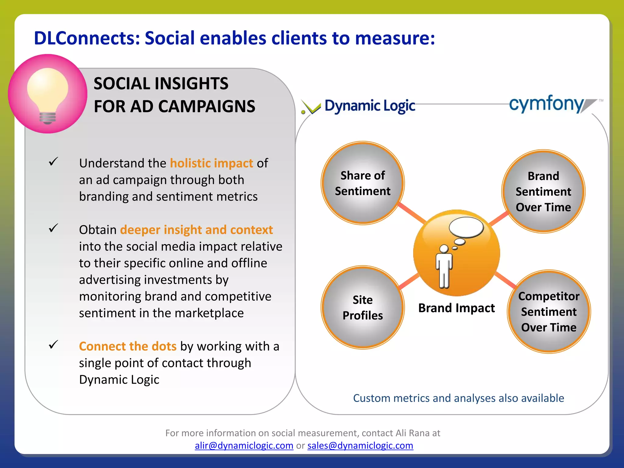 DLConnects: Social enables clients to measure:

       SOCIAL INSIGHTS
       FOR AD CAMPAIGNS

    Understand the holistic impact of
     an ad campaign through both                           Share of                             Brand
     branding and sentiment metrics                       Sentiment                           Sentiment
                                                                                              Over Time
    Obtain deeper insight and context
     into the social media impact relative
     to their specific online and offline
     advertising investments by
     monitoring brand and competitive                         Site                            Competitor
     sentiment in the marketplace                                            Brand Impact     Sentiment
                                                            Profiles
                                                                                              Over Time
    Connect the dots by working with a
     single point of contact through
     Dynamic Logic
                                                              Custom metrics and analyses also available

                    For more information on social measurement, contact Ali Rana at
                          alir@dynamiclogic.com or sales@dynamiclogic.com
 