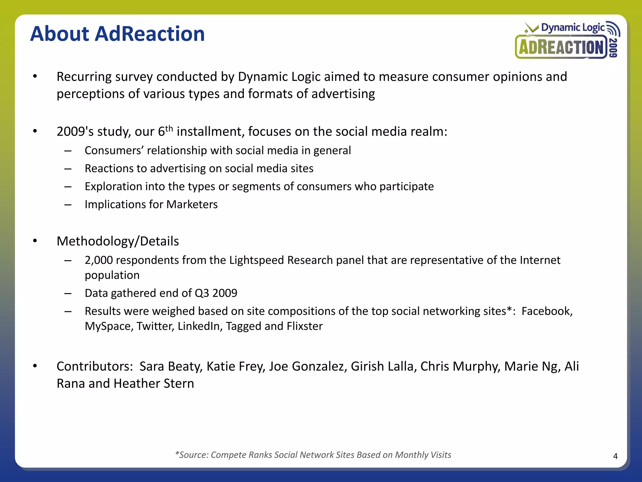 About AdReaction
•   Recurring survey conducted by Dynamic Logic aimed to measure consumer opinions and
    perceptions of various types and formats of advertising

•   2009's study, our 6th installment, focuses on the social media realm:
     –   Consumers’ relationship with social media in general
     –   Reactions to advertising on social media sites
     –   Exploration into the types or segments of consumers who participate
     –   Implications for Marketers

•   Methodology/Details
     –   2,000 respondents from the Lightspeed Research panel that are representative of the Internet
         population
     –   Data gathered end of Q3 2009
     –   Results were weighed based on site compositions of the top social networking sites*: Facebook,
         MySpace, Twitter, LinkedIn, Tagged and Flixster


•   Contributors: Sara Beaty, Katie Frey, Joe Gonzalez, Girish Lalla, Chris Murphy, Marie Ng, Ali
    Rana and Heather Stern



                          *Source: Compete Ranks Social Network Sites Based on Monthly Visits             4
 