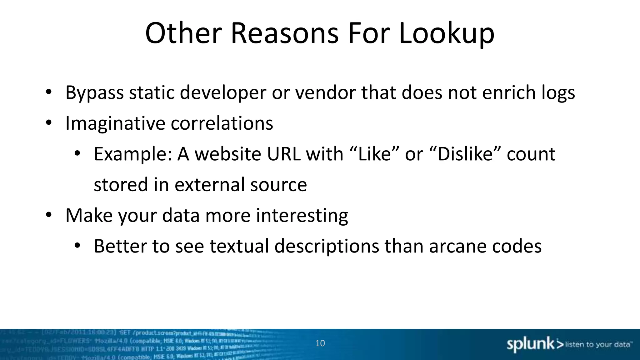 Other Reasons For Lookup
• Bypass static developer or vendor that does not enrich logs
• Imaginative correlations
   • Example: A website URL with “Like” or “Dislike” count
     stored in external source
• Make your data more interesting
   • Better to see textual descriptions than arcane codes



                               10
 