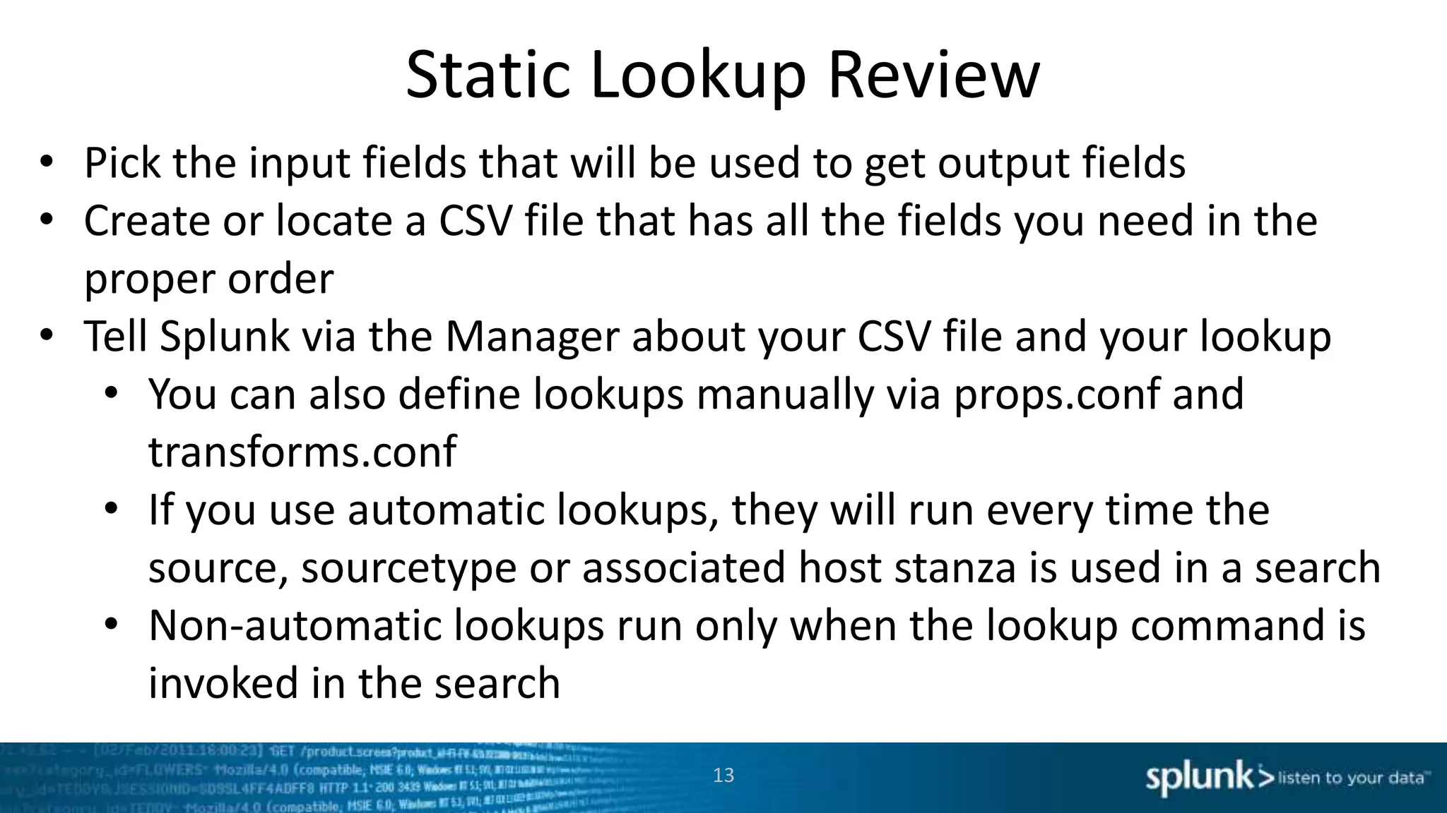 Static Lookup Review
• Pick the input fields that will be used to get output fields
• Create or locate a CSV file that has all the fields you need in the
  proper order
• Tell Splunk via the Manager about your CSV file and your lookup
   • You can also define lookups manually via props.conf and
      transforms.conf
   • If you use automatic lookups, they will run every time the
      source, sourcetype or associated host stanza is used in a search
   • Non-automatic lookups run only when the lookup command is
      invoked in the search
                                   13
 