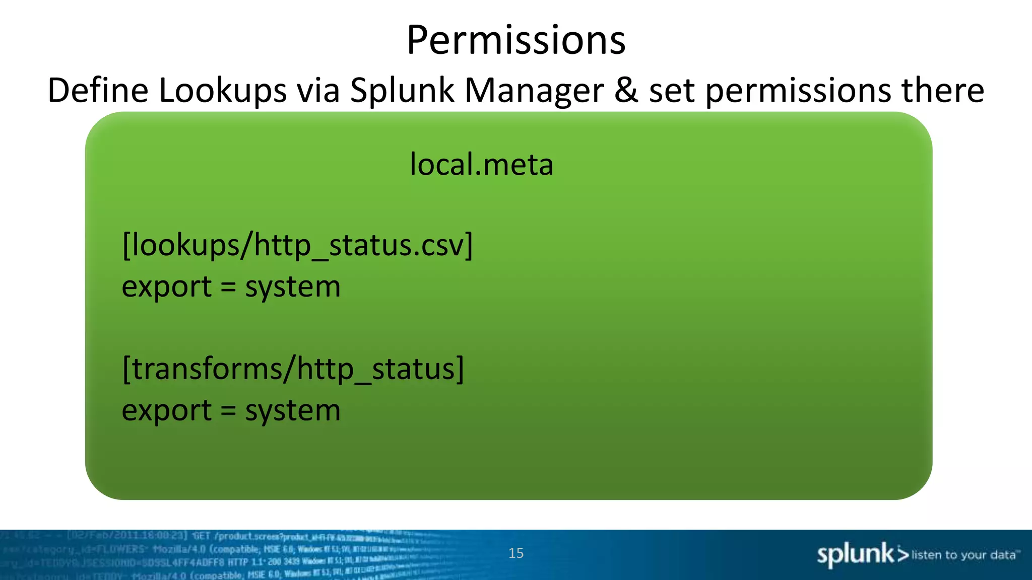 Permissions
Define Lookups via Splunk Manager & set permissions there
                        local.meta

    [lookups/http_status.csv]
    export = system

    [transforms/http_status]
    export = system



                                15
 