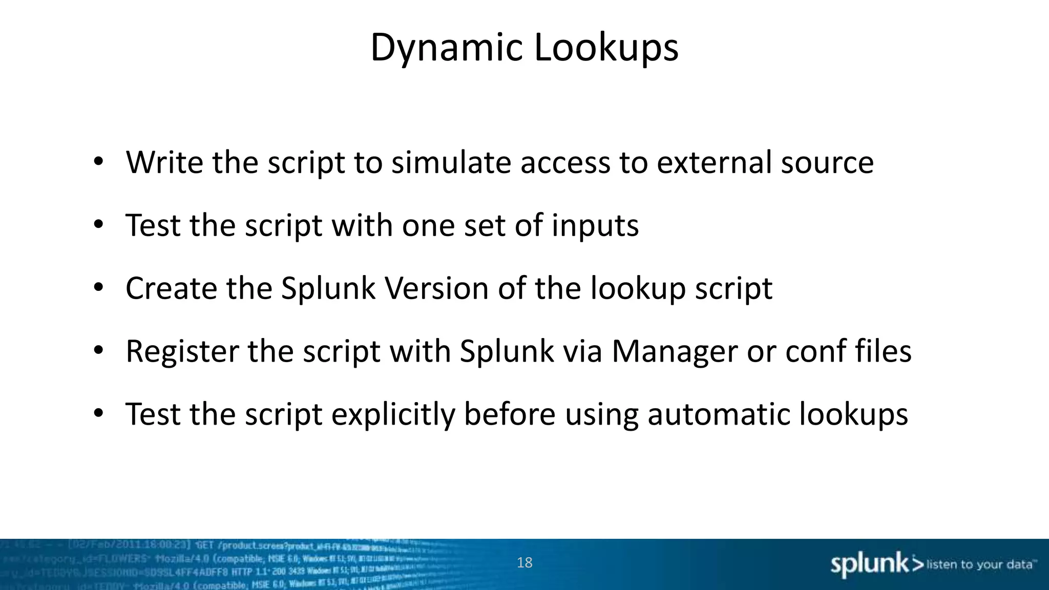 Dynamic Lookups

• Write the script to simulate access to external source
• Test the script with one set of inputs
• Create the Splunk Version of the lookup script
• Register the script with Splunk via Manager or conf files
• Test the script explicitly before using automatic lookups



                              18
 