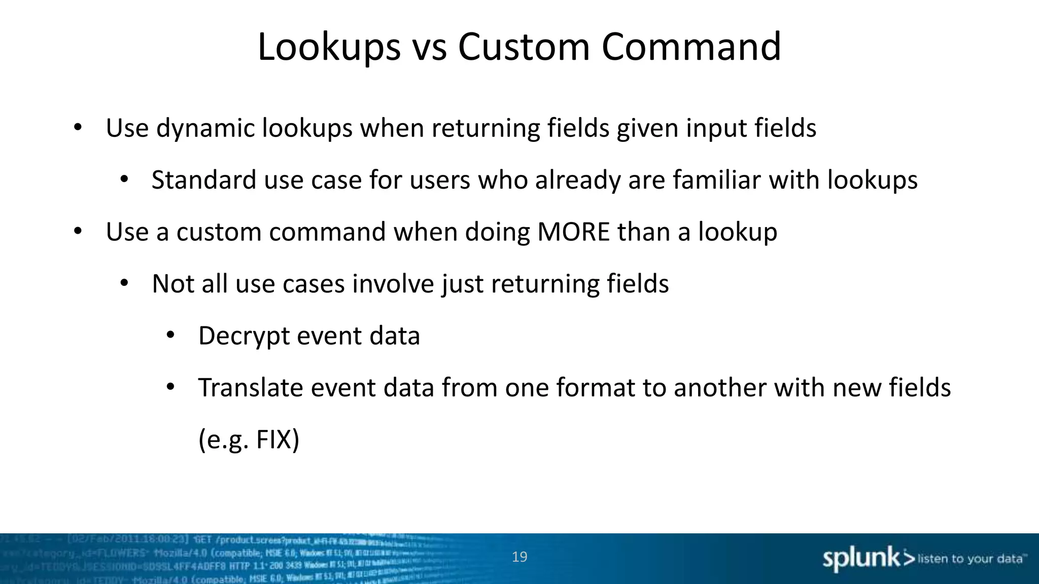 Lookups vs Custom Command
• Use dynamic lookups when returning fields given input fields
   • Standard use case for users who already are familiar with lookups
• Use a custom command when doing MORE than a lookup
   • Not all use cases involve just returning fields
       • Decrypt event data
       • Translate event data from one format to another with new fields
          (e.g. FIX)


                                     19
 