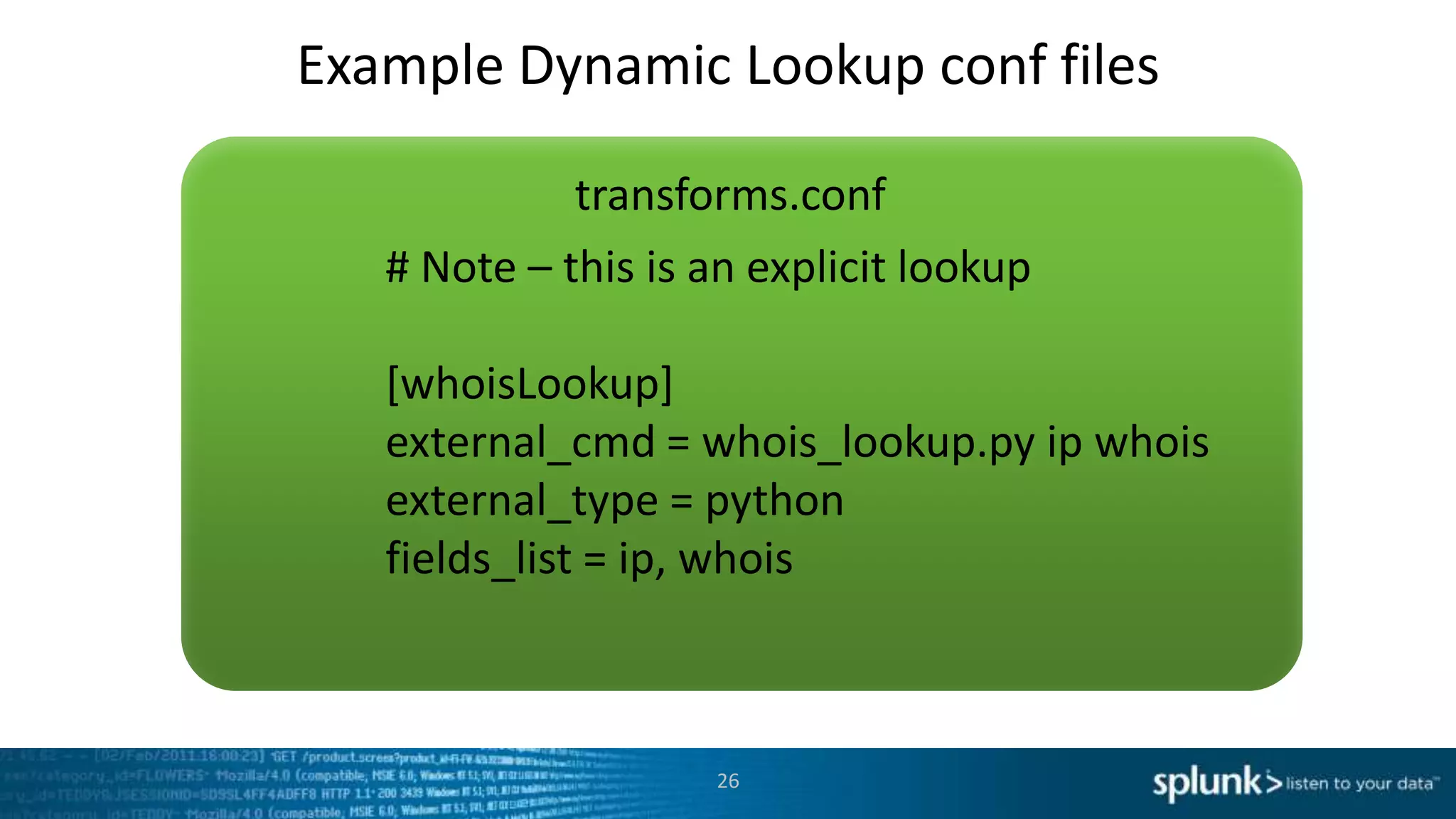 Example Dynamic Lookup conf files

             transforms.conf
   # Note – this is an explicit lookup

   [whoisLookup]
   external_cmd = whois_lookup.py ip whois
   external_type = python
   fields_list = ip, whois



                    26
 