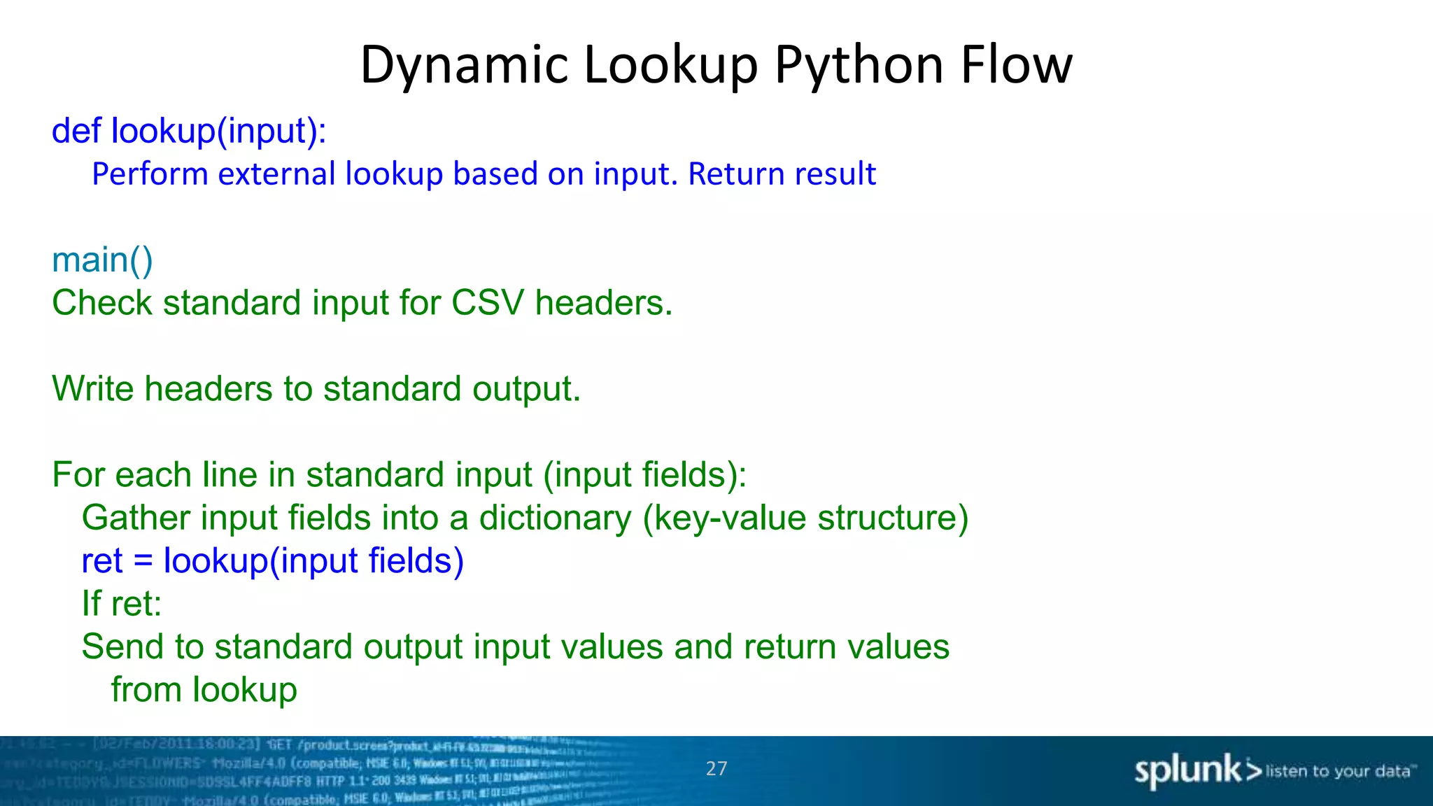 Dynamic Lookup Python Flow
def lookup(input):
  Perform external lookup based on input. Return result

main()
Check standard input for CSV headers.

Write headers to standard output.

For each line in standard input (input fields):
 Gather input fields into a dictionary (key-value structure)
 ret = lookup(input fields)
 If ret:
 Send to standard output input values and return values
    from lookup

                                           27
 