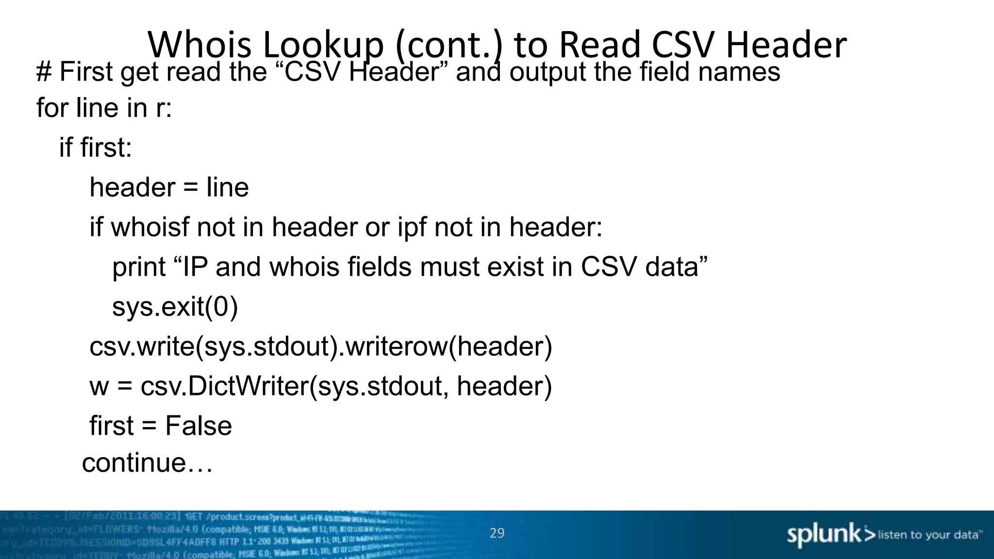 Whois Lookup (cont.) to Read CSV Header
# First get read the “CSV Header” and output the field names
for line in r:
  if first:
      header = line
      if whoisf not in header or ipf not in header:
         print “IP and whois fields must exist in CSV data”
         sys.exit(0)
      csv.write(sys.stdout).writerow(header)
      w = csv.DictWriter(sys.stdout, header)
      first = False
     continue…

                                    29
 