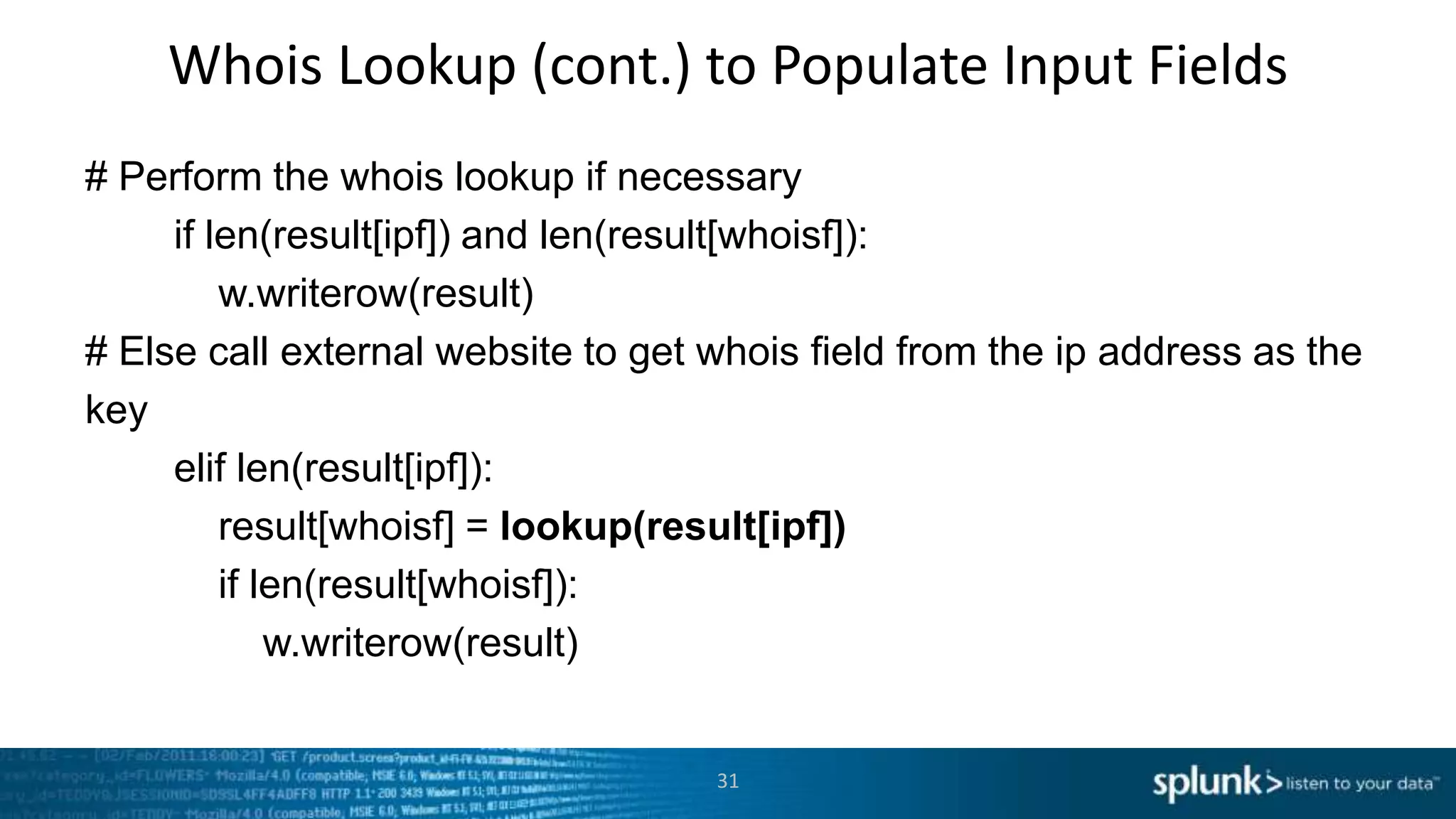 Whois Lookup (cont.) to Populate Input Fields
# Perform the whois lookup if necessary
     if len(result[ipf]) and len(result[whoisf]):
         w.writerow(result)
# Else call external website to get whois field from the ip address as the
key
     elif len(result[ipf]):
         result[whoisf] = lookup(result[ipf])
         if len(result[whoisf]):
             w.writerow(result)


                                    31
 