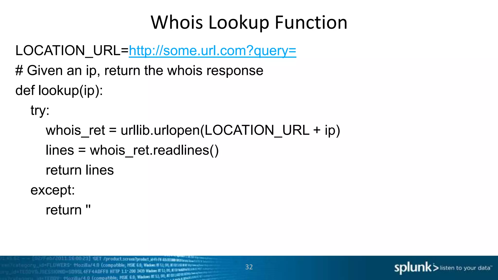 Whois Lookup Function
LOCATION_URL=http://some.url.com?query=
# Given an ip, return the whois response
def lookup(ip):
  try:
      whois_ret = urllib.urlopen(LOCATION_URL + ip)
      lines = whois_ret.readlines()
      return lines
  except:
      return ''


                                    32
 