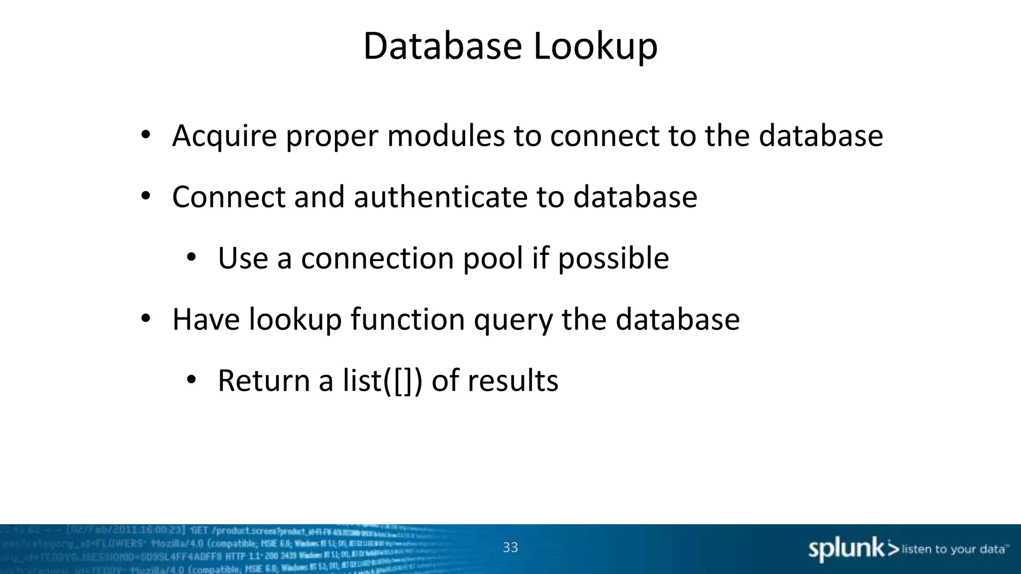 Database Lookup

• Acquire proper modules to connect to the database
• Connect and authenticate to database
   • Use a connection pool if possible
• Have lookup function query the database
   • Return a list([]) of results



                            33
 
