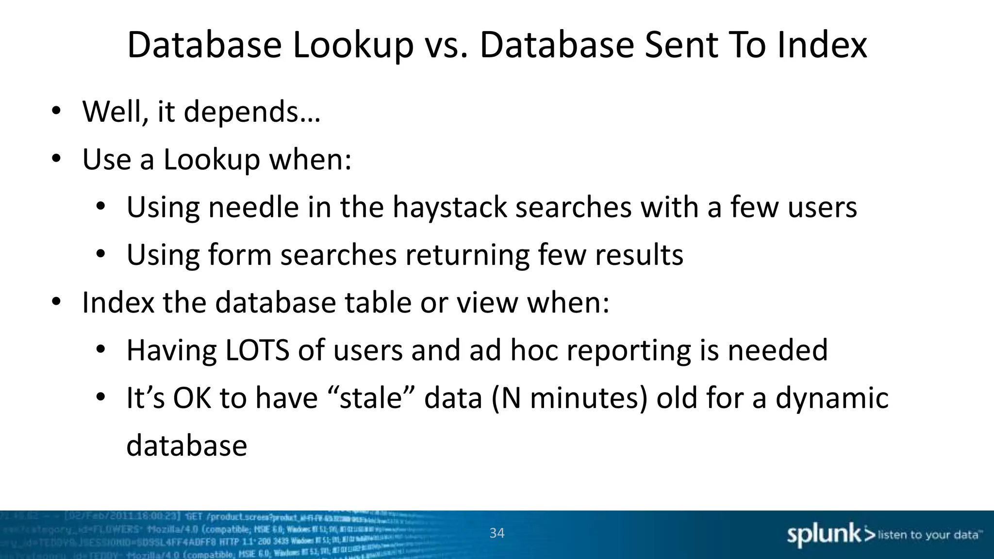 Database Lookup vs. Database Sent To Index
• Well, it depends…
• Use a Lookup when:
   • Using needle in the haystack searches with a few users
   • Using form searches returning few results
• Index the database table or view when:
   • Having LOTS of users and ad hoc reporting is needed
   • It’s OK to have “stale” data (N minutes) old for a dynamic
     database

                                34
 