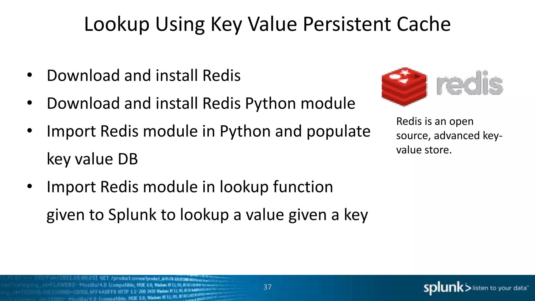 Lookup Using Key Value Persistent Cache

• Download and install Redis
• Download and install Redis Python module
                                                  Redis is an open
• Import Redis module in Python and populate      source, advanced key-
                                                  value store.
  key value DB
• Import Redis module in lookup function
  given to Splunk to lookup a value given a key


                                37
 