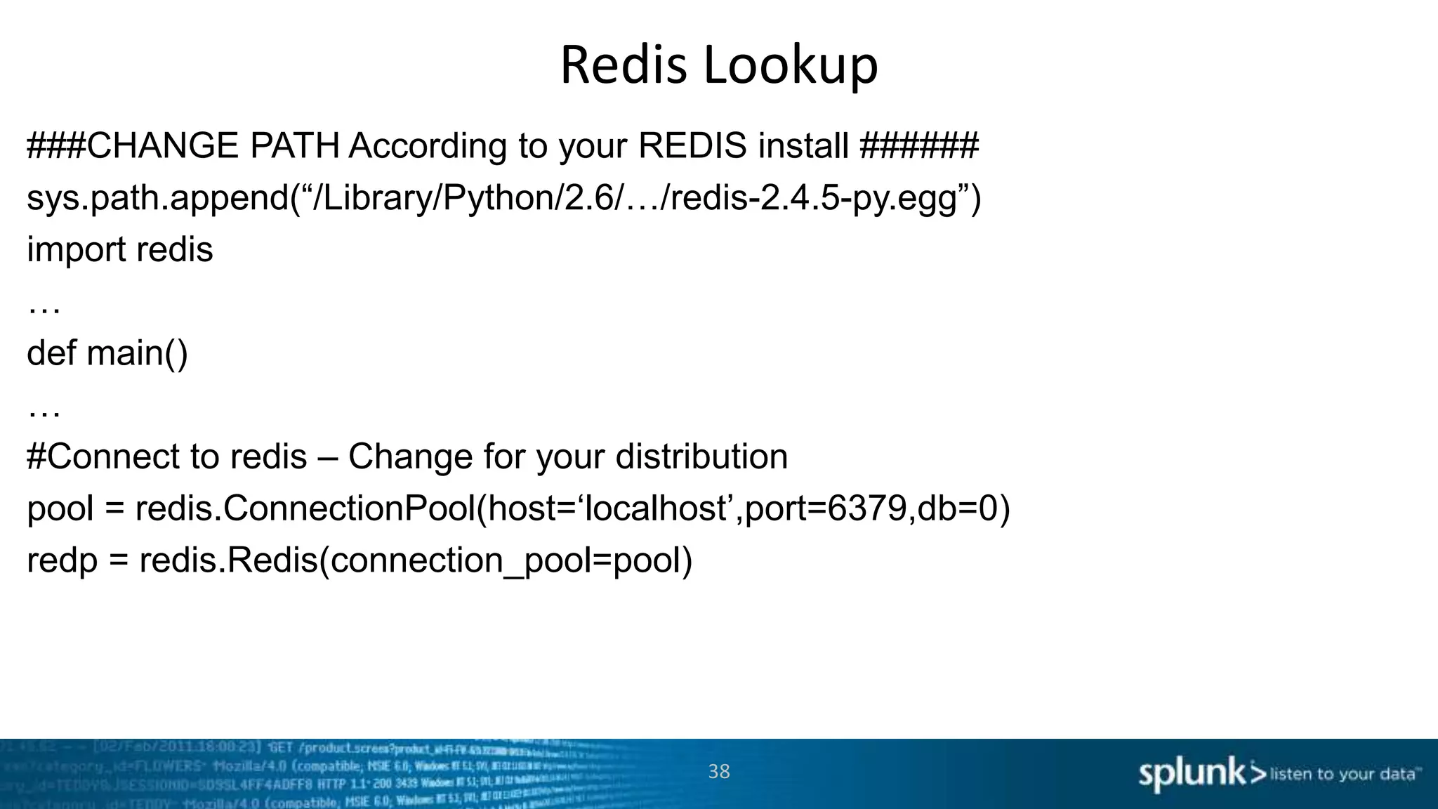 Redis Lookup
###CHANGE PATH According to your REDIS install ######
sys.path.append(“/Library/Python/2.6/…/redis-2.4.5-py.egg”)
import redis
…
def main()
…
#Connect to redis – Change for your distribution
pool = redis.ConnectionPool(host=„localhost‟,port=6379,db=0)
redp = redis.Redis(connection_pool=pool)




                                         38
 