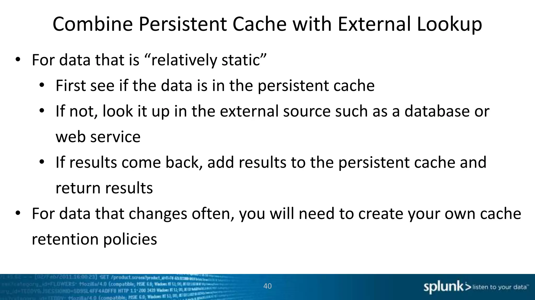 Combine Persistent Cache with External Lookup
• For data that is “relatively static”
   • First see if the data is in the persistent cache
   • If not, look it up in the external source such as a database or
     web service
   • If results come back, add results to the persistent cache and
     return results
• For data that changes often, you will need to create your own cache
  retention policies

                                 40
 