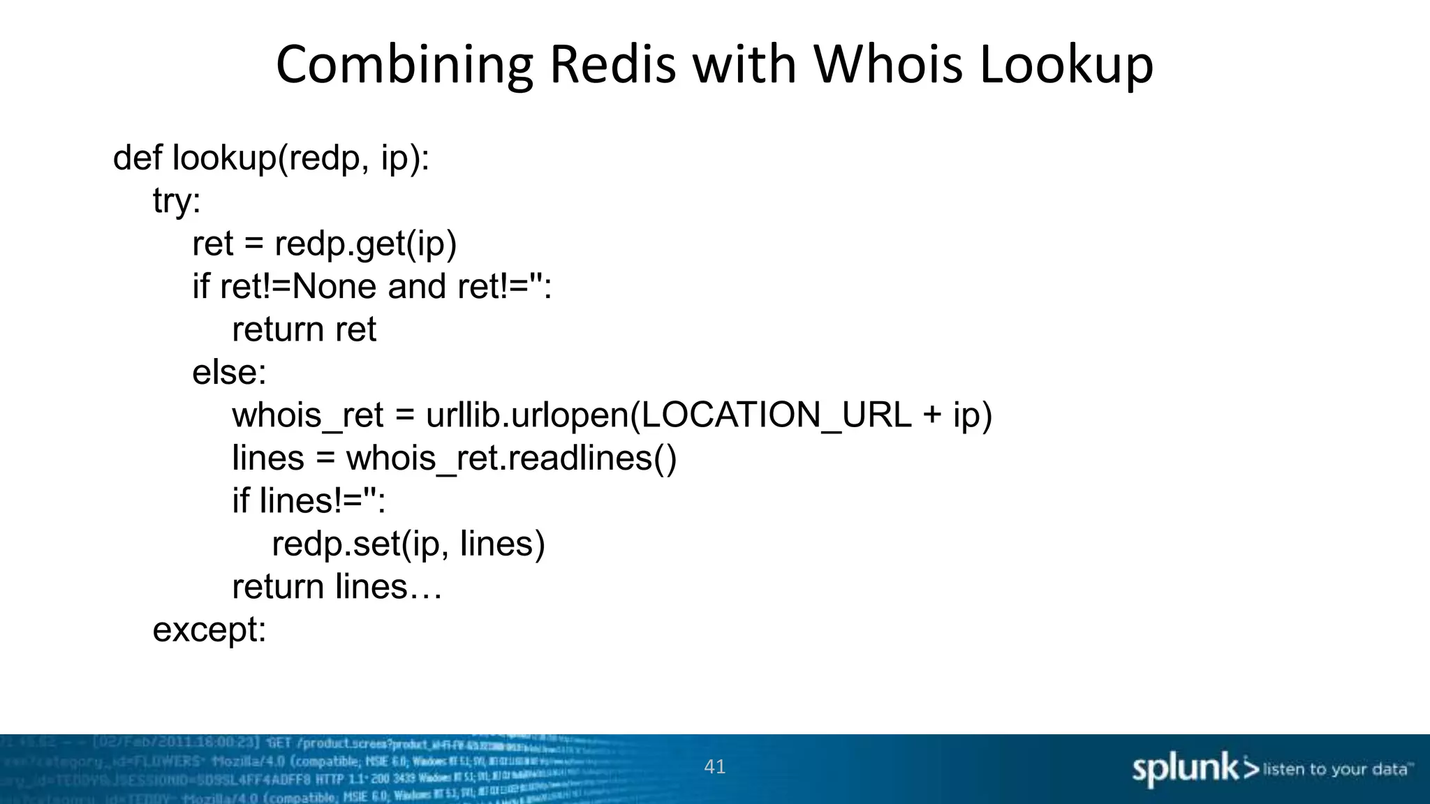 Combining Redis with Whois Lookup
def lookup(redp, ip):
  try:
      ret = redp.get(ip)
      if ret!=None and ret!='':
          return ret
      else:
          whois_ret = urllib.urlopen(LOCATION_URL + ip)
          lines = whois_ret.readlines()
          if lines!='':
               redp.set(ip, lines)
          return lines…
  except:


                                    41
 