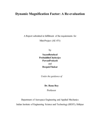 Dynamic Magnification Factor: A Re-evaluation
A Report submitted in fulfillment of the requirements for
Mini-Project (AE 471)
by
SayanBatabyal
ProbuddhoChatterjee
PawanPrakash
and
DeepakThakur
Under the guidance of
Dr. Rana Roy
Professor
Department of Aerospace Engineering and Applied Mechanics
Indian Institute of Engineering Science and Technology (IIEST), Shibpur
 