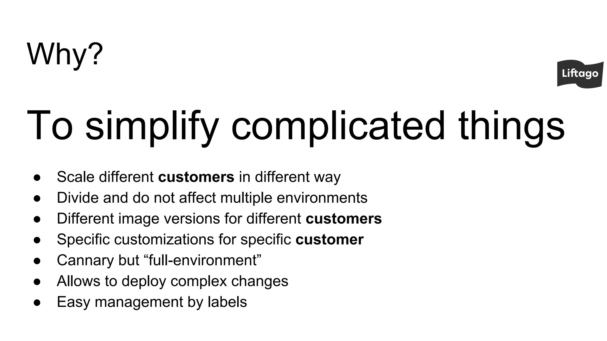 Why?
To simplify complicated things
● Scale different customers in different way
● Divide and do not affect multiple environments
● Different image versions for different customers
● Specific customizations for specific customer
● Cannary but “full-environment”
● Allows to deploy complex changes
● Easy management by labels
 