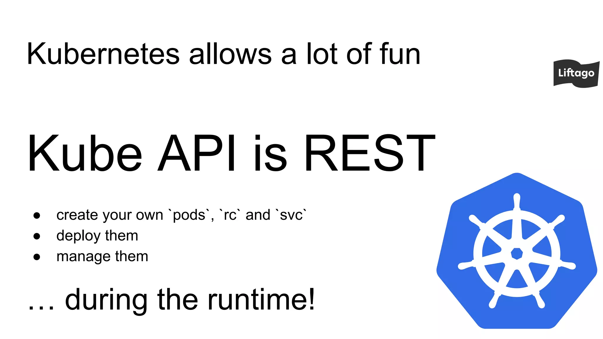 Kubernetes allows a lot of fun
Kube API is REST
● create your own `pods`, `rc` and `svc`
● deploy them
● manage them
… during the runtime!
 