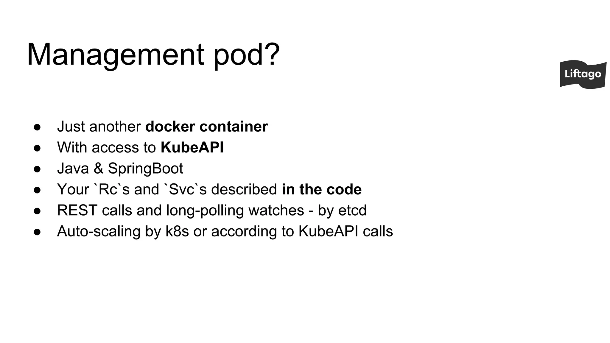 Management pod?
● Just another docker container
● With access to KubeAPI
● Java & SpringBoot
● Your `Rc`s and `Svc`s described in the code
● REST calls and long-polling watches - by etcd
● Auto-scaling by k8s or according to KubeAPI calls
 