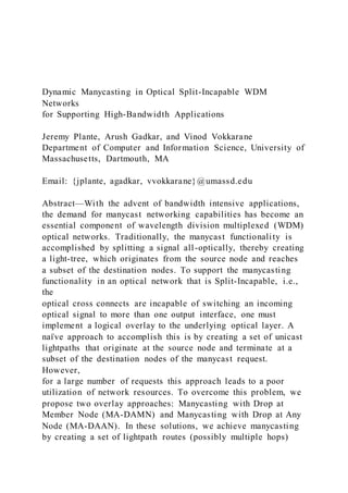 Dynamic Manycasting in Optical Split-Incapable WDM
Networks
for Supporting High-Bandwidth Applications
Jeremy Plante, Arush Gadkar, and Vinod Vokkarane
Department of Computer and Information Science, University of
Massachusetts, Dartmouth, MA
Email: {jplante, agadkar, vvokkarane}@umassd.edu
Abstract—With the advent of bandwidth intensive applications,
the demand for manycast networking capabilities has become an
essential component of wavelength division multiplexed (WDM)
optical networks. Traditionally, the manycast functionality is
accomplished by splitting a signal all-optically, thereby creating
a light-tree, which originates from the source node and reaches
a subset of the destination nodes. To support the manycasting
functionality in an optical network that is Split-Incapable, i.e.,
the
optical cross connects are incapable of switching an incoming
optical signal to more than one output interface, one must
implement a logical overlay to the underlying optical layer. A
naı̈ ve approach to accomplish this is by creating a set of unicast
lightpaths that originate at the source node and terminate at a
subset of the destination nodes of the manycast request.
However,
for a large number of requests this approach leads to a poor
utilization of network resources. To overcome this problem, we
propose two overlay approaches: Manycasting with Drop at
Member Node (MA-DAMN) and Manycasting with Drop at Any
Node (MA-DAAN). In these solutions, we achieve manycasting
by creating a set of lightpath routes (possibly multiple hops)
 