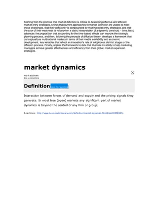 Starting from the premise that market definition is critical to developing effective and efficient
market entry strategies, shows that current approaches to market definition are unable to meet
these challenges, that their deficiency is compounded for multinational entry strategies, and that
the crux of their weakness is reliance on a static interpretation of a dynamic construct – time. Next,
advances the proposition that accounting for the time-based effects can improve the strategic
planning process, and then, following the percepts of diffusion theory, develops a framework that
conceptualizes multinational markets in terms of their media availability and economic
development, key variables that reflect an innovation's rate of adoption at distinct stages of the
diffusion process. Finally, applies the framework to data that illustrate its ability to help marketing
managers achieve greater effectiveness and efficiency from their global, market expansion
strategies.
market dynamics
market driven
bio-economics
DefinitionSave to Favorites
Interaction between forces of demand and supply and the pricing signals they
generate. In most free (open) markets any significant part of market
dynamics is beyond the control of any firm or group.
Read more: http://www.businessdictionary.com/definition/market-dynamics.html#ixzz2HID0X27v
 