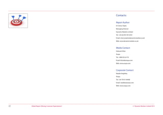© Dynamic Markets Limited 2014Global Report: Missing Customer Expectations?12
Contacts:
Report Author:
Dr Cherry Taylor
Managing Director
Dynamic Markets Limited
Tel: +44 (0) 870 707 6767
Email: cherry.taylor@dynamicmarkets.co.uk
Web: www.dynamicmarkets.co.uk
Media Contact:
Deborah Kline
Avaya
Tel: +908-953-6179
Email: klined@avaya.com
Web: www.avaya.com
Corporate Contact:
Natalie Keightley
Avaya
Tel: +44 7918 164498
Email: natalike@avaya.com
Web: www.avaya.com
 