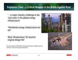 14
  “…a major industry challenge is the
‘rust crisis’ in the global energy
infrastructure”
  “Worldwide energy infrastructure too
old”
  Most infrastructure “far beyond
original design life”
From presentation at 2009 Offshore Technology Conference Matthew Simmons,
Chairman - Simmons & Company International
Explosion Clad – a Critical Weapon in the Battle Against Rust
 