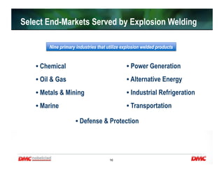 16
• Chemical
• Oil & Gas
• Metals & Mining
• Marine
• Defense & Protection
• Power Generation
• Alternative Energy
• Industrial Refrigeration
• Transportation
Nine primary industries that utilize explosion welded products
Select End-Markets Served by Explosion Welding
 