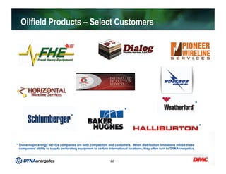 22
Oilfield Products – Select Customers
*
*
*
* These major energy service companies are both competitors and customers. When distribution limitations inhibit these
companies’ ability to supply perforating equipment to certain international locations, they often turn to DYNAenergetics.
*
 