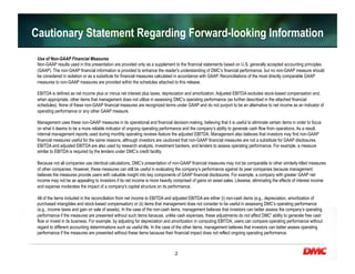 2
Cautionary Statement Regarding Forward-looking Information
Use of Non-GAAP Financial Measures
Non-GAAP results used in this presentation are provided only as a supplement to the financial statements based on U.S. generally accepted accounting principles
(GAAP). The non-GAAP financial information is provided to enhance the reader's understanding of DMC’s financial performance, but no non-GAAP measure should
be considered in isolation or as a substitute for financial measures calculated in accordance with GAAP. Reconciliations of the most directly comparable GAAP
measures to non-GAAP measures are provided within the schedules attached to this release.
EBITDA is defined as net income plus or minus net interest plus taxes, depreciation and amortization. Adjusted EBITDA excludes stock-based compensation and,
when appropriate, other items that management does not utilize in assessing DMC’s operating performance (as further described in the attached financial
schedules). None of these non-GAAP financial measures are recognized terms under GAAP and do not purport to be an alternative to net income as an indicator of
operating performance or any other GAAP measure.
Management uses these non-GAAP measures in its operational and financial decision-making, believing that it is useful to eliminate certain items in order to focus
on what it deems to be a more reliable indicator of ongoing operating performance and the company’s ability to generate cash flow from operations. As a result,
internal management reports used during monthly operating reviews feature the adjusted EBITDA. Management also believes that investors may find non-GAAP
financial measures useful for the same reasons, although investors are cautioned that non-GAAP financial measures are not a substitute for GAAP disclosures.
EBITDA and adjusted EBITDA are also used by research analysts, investment bankers, and lenders to assess operating performance. For example, a measure
similar to EBITDA is required by the lenders under DMC’s credit facility.
Because not all companies use identical calculations, DMC’s presentation of non-GAAP financial measures may not be comparable to other similarly-titled measures
of other companies. However, these measures can still be useful in evaluating the company’s performance against its peer companies because management
believes the measures provide users with valuable insight into key components of GAAP financial disclosures. For example, a company with greater GAAP net
income may not be as appealing to investors if its net income is more heavily comprised of gains on asset sales. Likewise, eliminating the effects of interest income
and expense moderates the impact of a company's capital structure on its performance.
All of the items included in the reconciliation from net income to EBITDA and adjusted EBITDA are either (i) non-cash items (e.g., depreciation, amortization of
purchased intangibles and stock-based compensation) or (ii) items that management does not consider to be useful in assessing DMC’s operating performance
(e.g., income taxes and gain on sale of assets). In the case of the non-cash items, management believes that investors can better assess the company’s operating
performance if the measures are presented without such items because, unlike cash expenses, these adjustments do not affect DMC' ability to generate free cash
flow or invest in its business. For example, by adjusting for depreciation and amortization in computing EBITDA, users can compare operating performance without
regard to different accounting determinations such as useful life. In the case of the other items, management believes that investors can better assess operating
performance if the measures are presented without these items because their financial impact does not reflect ongoing operating performance.
 
