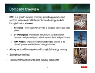 4
•  DMC is a growth-focused company providing products and
services to international infrastructure and energy markets
through three businesses:
1.  NobelClad – World’s dominant provider of explosion-welded clad metal
plates
2.  DYNAenergetics– International manufacturer and distributor of
advanced well-perforating and seismic systems for oil and gas industry
3.  AMK Welding – Provider of sophisticated welding services to the
aircraft, ground-based turbine and energy industries
•  All segments addressing demand from global energy industry
•  Strong balance sheet
•  Talented management with deep industry experience
Company Overview
 