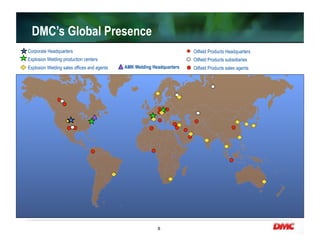 8
DMC’s Global Presence
Corporate Headquarters
Explosion Welding production centers
Explosion Welding sales offices and agents
Oilfield Products Headquarters
Oilfield Products subsidiaries
Oilfield Products sales agentsAMK Welding Headquarters
 