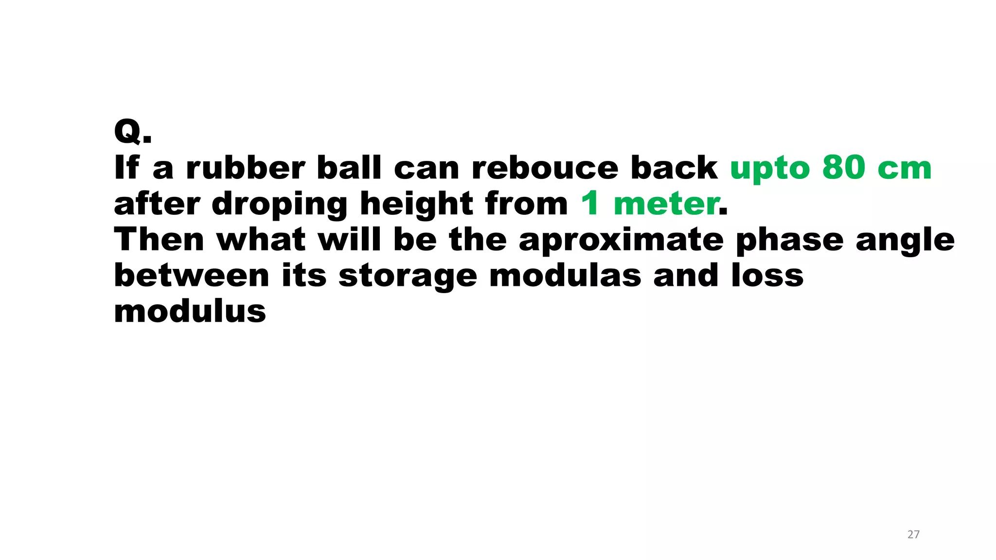 Q.
If a rubber ball can rebouce back upto 80 cm
after droping height from 1 meter.
Then what will be the aproximate phase angle
between its storage modulas and loss
modulus
27
 