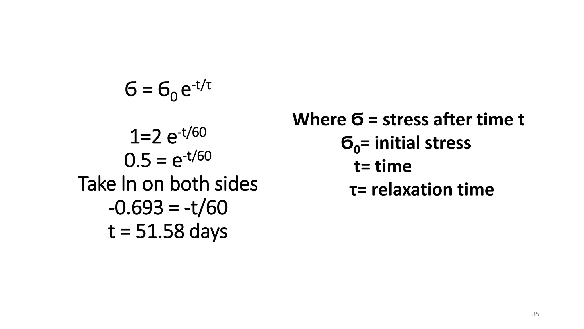 Ϭ = Ϭ0 e-t/τ
1=2 e-t/60
0.5 = e-t/60
Take ln on both sides
-0.693 = -t/60
t = 51.58 days
Where Ϭ = stress after time t
Ϭ0= initial stress
t= time
τ= relaxation time
35
 