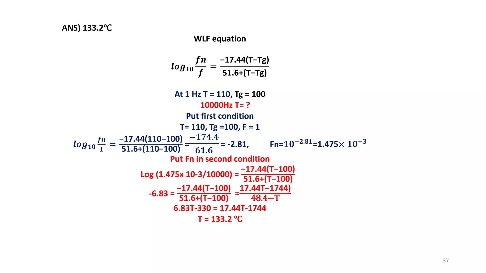 ANS) 133.2℃
WLF equation
𝒍𝒐𝒈 𝟏𝟎
𝒇𝒏
𝒇
=
−17.44(T−Tg)
51.6+(T−Tg)
At 1 Hz T = 110, Tg = 100
10000Hz T= ?
Put first condition
T= 110, Tg =100, F = 1
𝒍𝒐𝒈 𝟏𝟎
𝒇𝒏
𝟏
=
−17.44(110−100)
51.6+(110−100)
=
−𝟏𝟕𝟒.𝟒
𝟔𝟏.𝟔
= -2.81, Fn=𝟏𝟎−𝟐.𝟖𝟏
=1.475× 𝟏𝟎−𝟑
Put Fn in second condition
Log (1.475x 10-3/10000) =
−17.44(T−100)
51.6+(T−100)
-6.83 =
−17.44(T−100)
51.6+(T−100)
=
17.44T−1744)
48.4−T
6.83T-330 = 17.44T-1744
T = 133.2 ℃
37
 