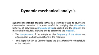Dynamic mechanical analysis (DMA) is a technique used to study and
characterize materials. It is most useful for studying the viscoelastic
behavior of polymers. A sinusoidal stress is applied and the strain in the
material is measured, allowing one to determine the modulus.
• The temperature of the sample or the frequency of the stress are
often varied, leading to variations in the modulus.
• This approach can be used to locate the glass transition temperature
of the material.
Dynamic mechanical analysis
 