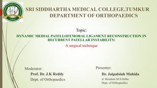 SRI SIDDHARTHA MEDICAL COLLEGE,TUMKUR
DEPARTMENT OF ORTHOPAEDICS
Topic:
DYNAMIC MEDIAL PATELLOFEMORAL LIGAMENT RECONSTRUCTION IN
RECURRENT PATELLAR INSTABILITY:
A surgical technique
Moderator:
Prof. Dr. J.K Reddy
Dept. of Orthopaedics
Presenter:
Dr. Jaipalsinh Mahida
Jr. Resident M.S Ortho
Dept. of Orthopaedics
 