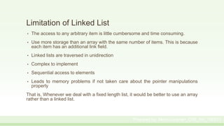 Limitation of Linked List
• The access to any arbitrary item is little cumbersome and time consuming.
• Use more storage than an array with the same number of items. This is because
each item has an additional link field.
• Linked lists are traversed in unidirection
• Complex to implement
• Sequential access to elements
• Leads to memory problems if not taken care about the pointer manipulations
properly
That is, Whenever we deal with a fixed length list, it would be better to use an array
rather than a linked list.
Prepared by: Moniruzzaman_CSE_KU_190231
 
